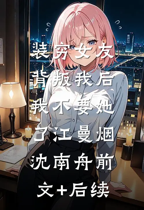装穷女友背叛我后，我不要她了江曼烟沈南舟前文+后续