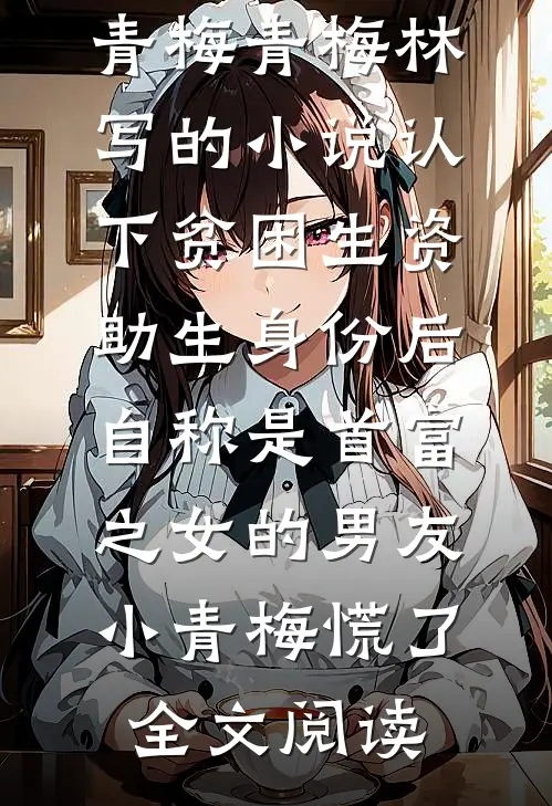 青梅青梅林写的小说认下贫困生资助生身份后，自称是首富之女的男友小青梅慌了全文阅读