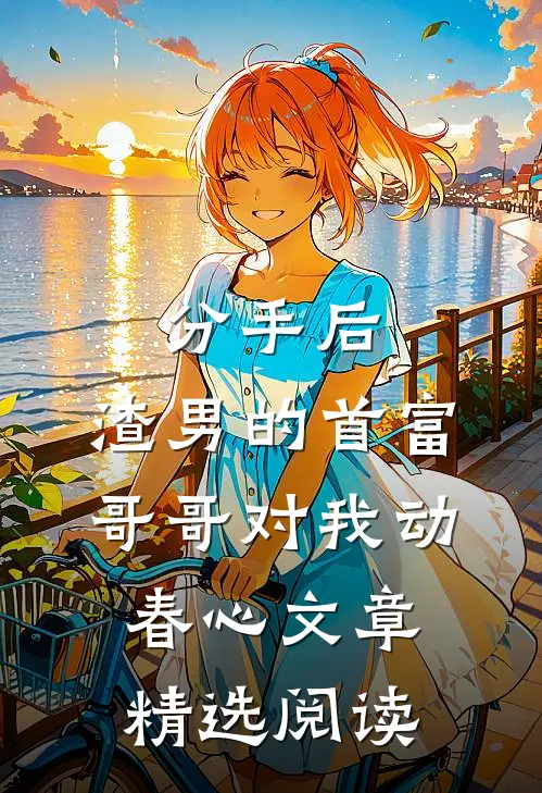 分手后，渣男的首富哥哥对我动春心文章精选阅读