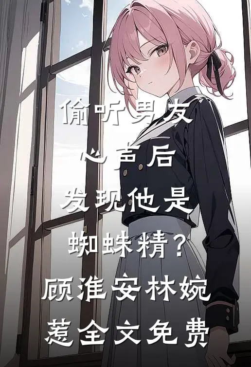 偷听男友心声后，发现他是蜘蛛精？顾淮安林婉惹全文免费