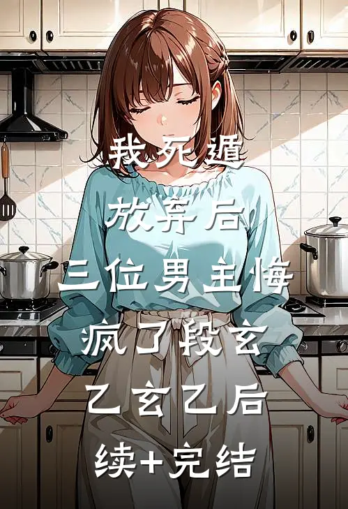 我死遁放弃后，三位男主悔疯了段玄乙玄乙后续+完结