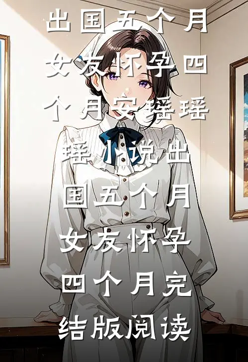 出国五个月，女友怀孕四个月安瑶瑶瑶小说_出国五个月，女友怀孕四个月完结版阅读
