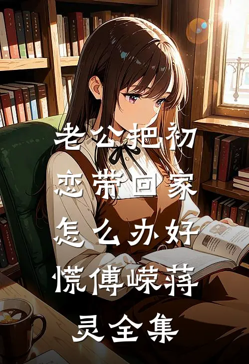 老公把初恋带回家，怎么办好慌傅嵘蒋灵全集