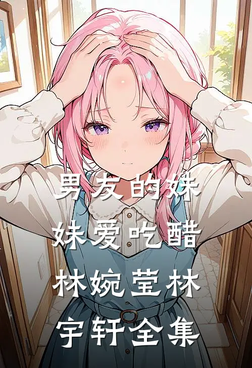 男友的妹妹爱吃醋林婉莹林宇轩全集