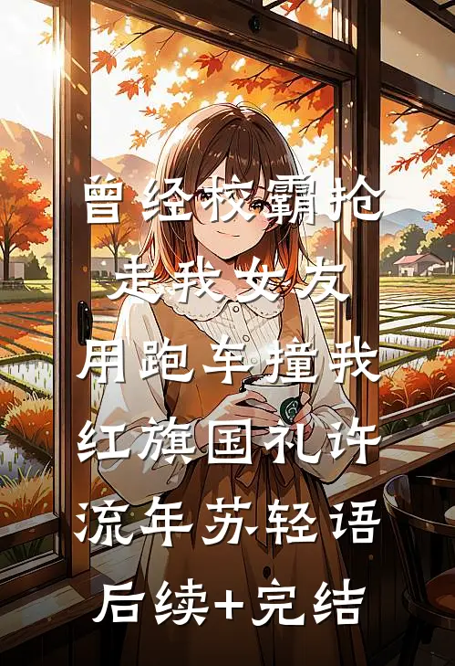 曾经校霸抢走我女友，用跑车撞我红旗国礼许流年苏轻语后续+完结