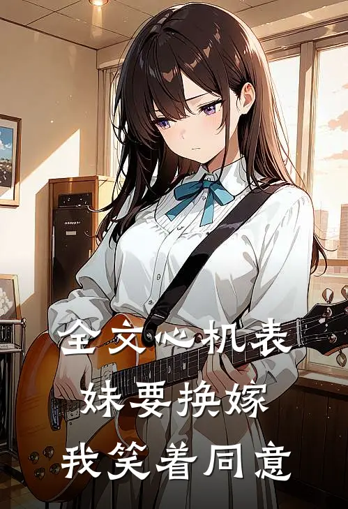 全文心机表妹要换嫁，我笑着同意