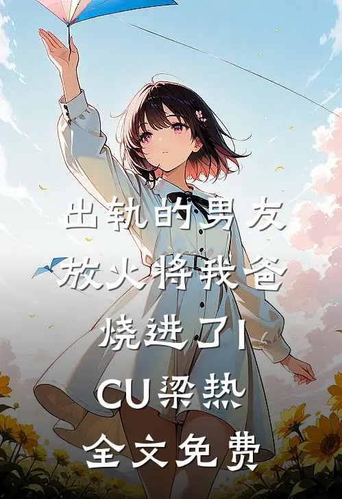 出轨的男友放火将我爸烧进了ICU梁热全文免费
