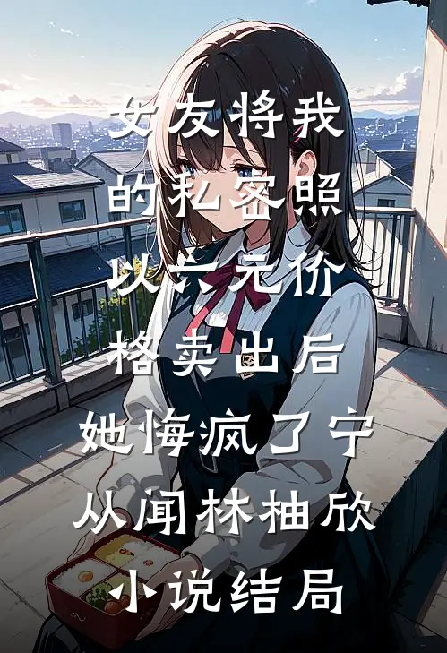 女友将我的私密照以六元价格卖出后，她悔疯了宁从闻林柚欣小说结局