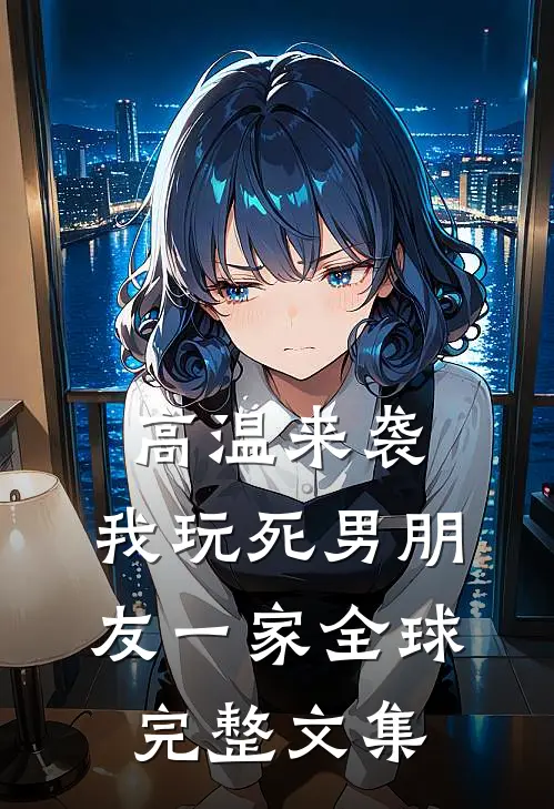 高温来袭，我玩死男朋友一家全球完整文集