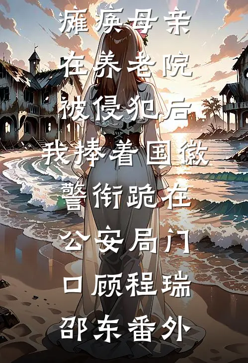 瘫痪母亲在养老院被侵犯后，我捧着国徽警衔跪在公安局门口顾程瑞邵东番外