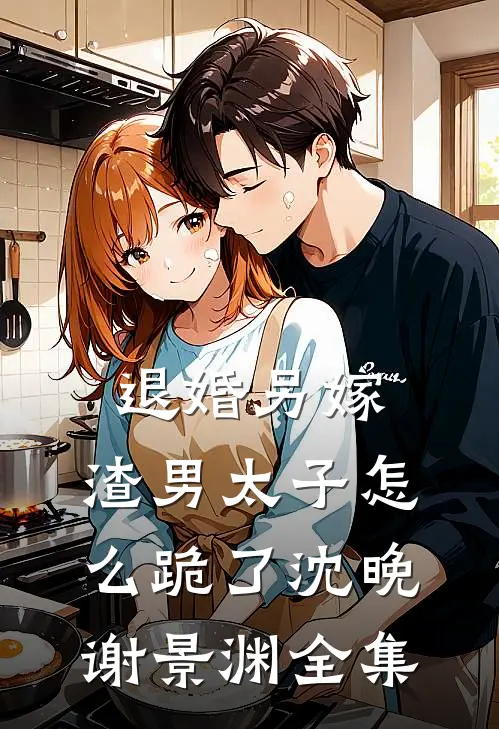 退婚另嫁，渣男太子怎么跪了沈晚谢景渊 全集