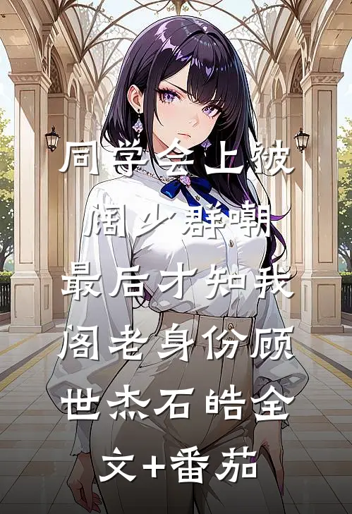 同学会上被阔少群嘲，最后才知我阁老身份顾世杰石皓全文+番茄