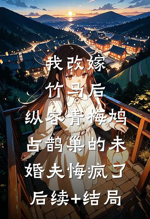 我改嫁竹马后，纵容青梅鸠占鹊巢的未婚夫悔疯了后续+结局