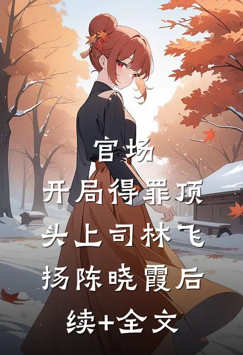 官场：开局得罪顶头上司林飞扬陈晓霞后续+全文