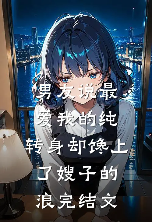 男友说最爱我的纯，转身却馋上了嫂子的浪完结文