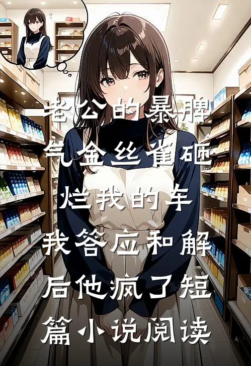 老公的暴脾气金丝雀砸烂我的车，我答应和解后他疯了短篇小说阅读