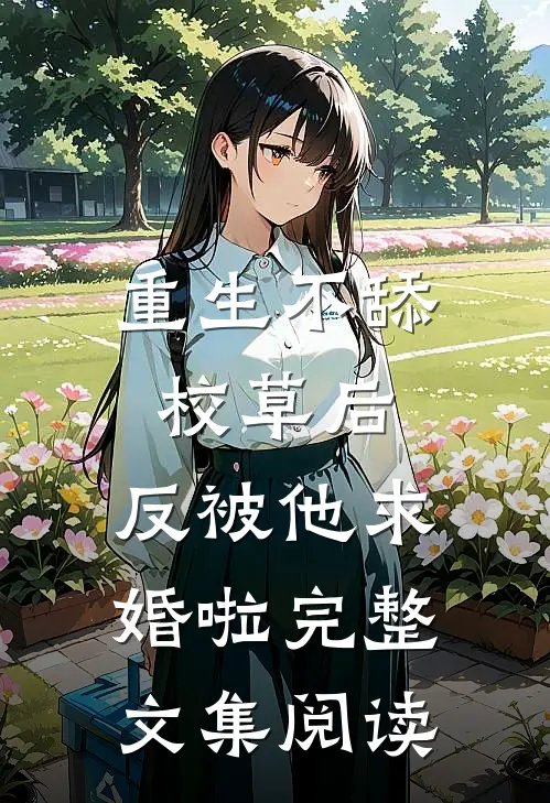 重生不舔校草后，反被他求婚啦完整文集阅读