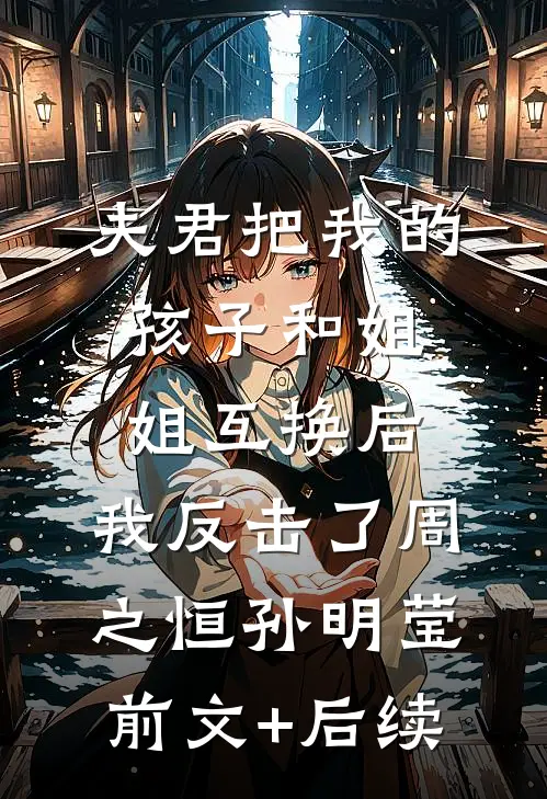 夫君把我的孩子和姐姐互换后，我反击了周之恒孙明莹前文+后续