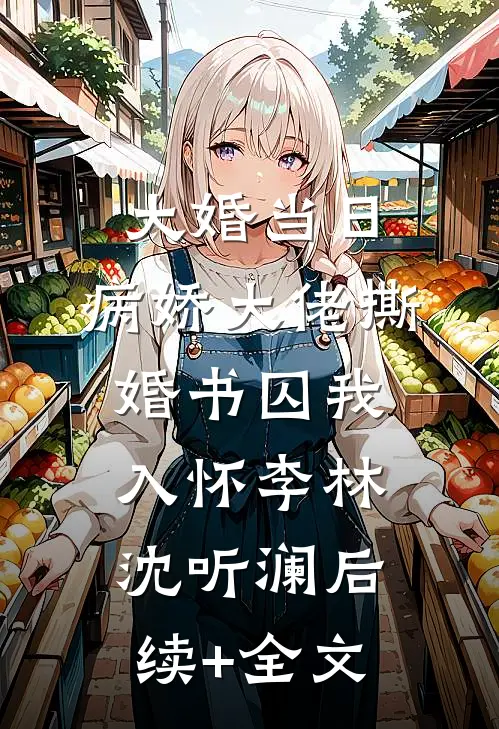 大婚当日，病娇大佬撕婚书囚我入怀李林沈听澜后续+全文