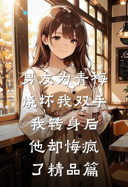 男友为青梅烧坏我双手，我转身后他却悔疯了精品篇