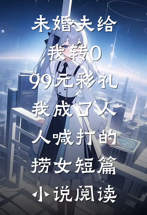 未婚夫给我转0.99元彩礼，我成了人人喊打的捞女短篇小说阅读