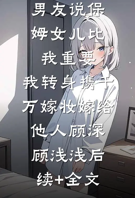 男友说保姆女儿比我重要，我转身携千万嫁妆嫁给他人顾深顾浅浅后续+全文