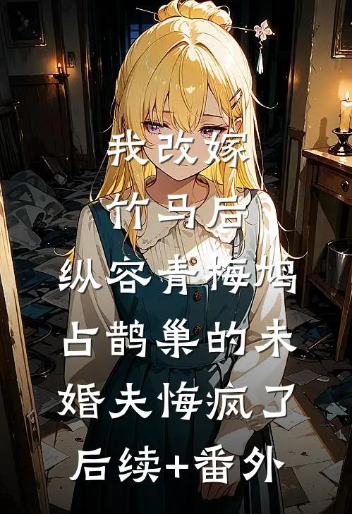我改嫁竹马后，纵容青梅鸠占鹊巢的未婚夫悔疯了后续+番外