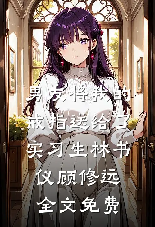 男友将我的戒指送给了实习生林书仪顾修远全文免费