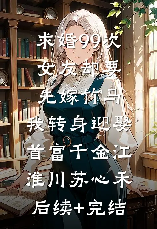 求婚99次女友却要先嫁竹马，我转身迎娶首富千金江淮川苏心禾后续+完结