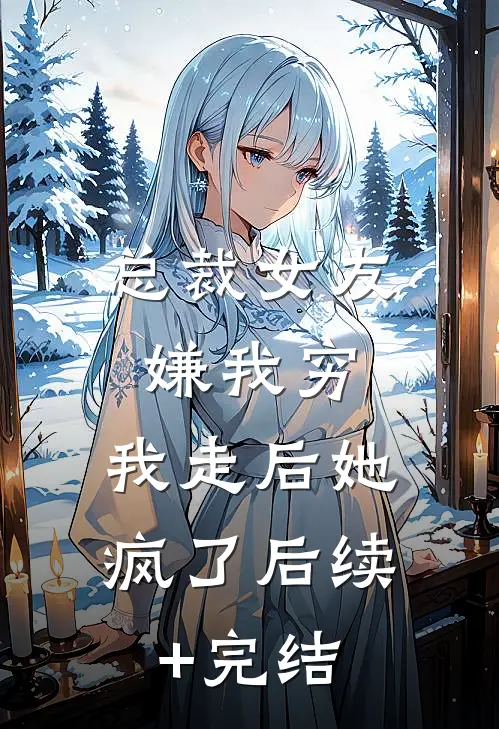 总裁女友嫌我穷，我走后她疯了后续+完结